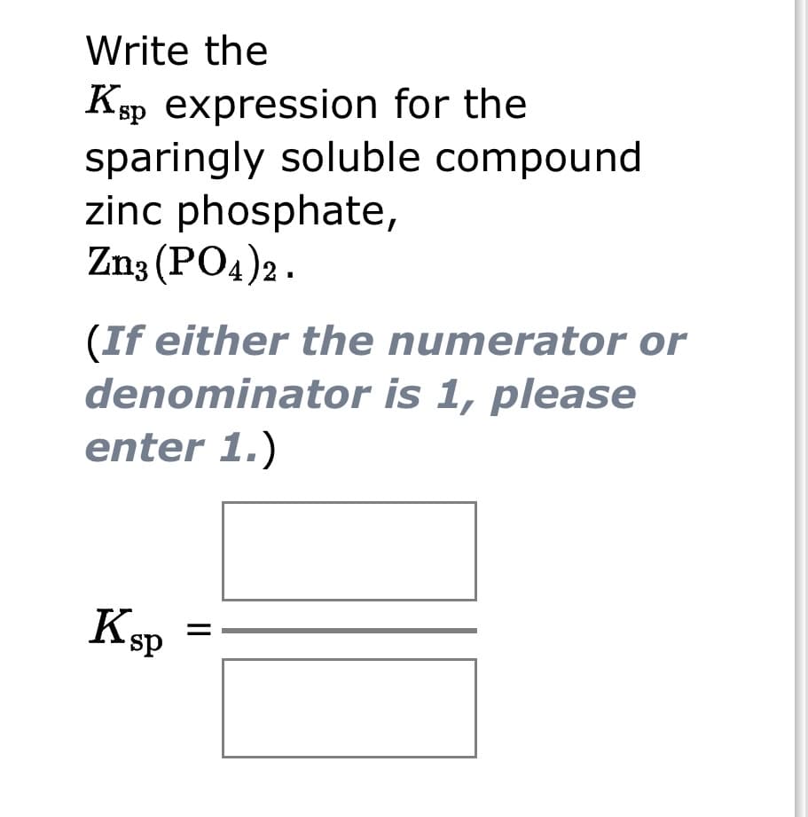 Write the
Ksp expression for the
sparingly soluble compound
zinc phosphate,
Zn3(PO4)2.
(If either the numerator or
denominator is 1, please
enter 1.)
Ksp