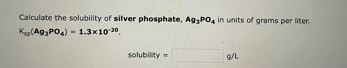 Calculate the solubility of silver phosphate, Ag3PO4 in units of grams per liter.
Ksp (Ag3PO4)
= 1.3x10-20.
solubility
g/L