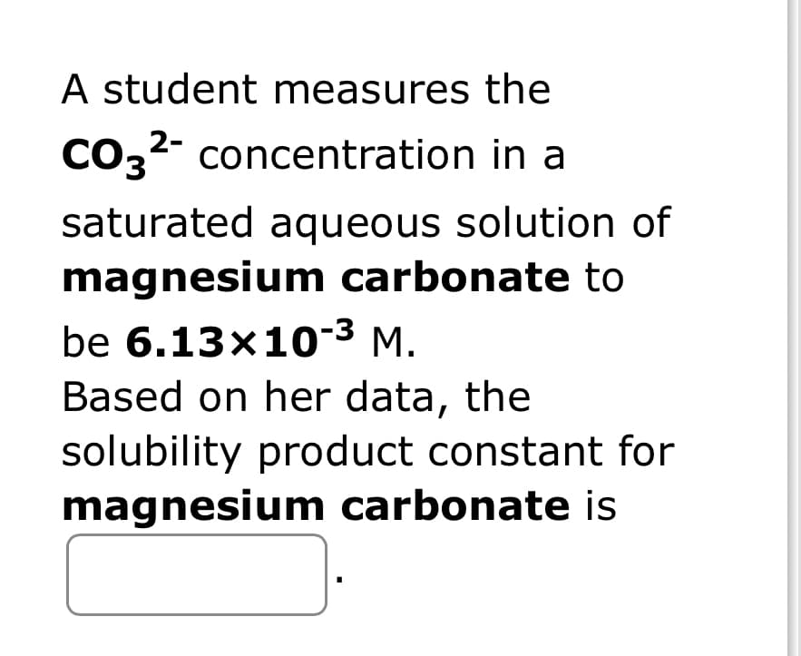 A student measures the
2-
CO3²- concentration in a
saturated aqueous solution of
magnesium carbonate to
be 6.13x10-³ M.
Based on her data, the
solubility product constant for
magnesium carbonate is