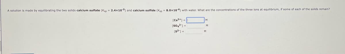 A solution
made by equilibrating the two solids calcium sulfate (Ksp = 2.4x10-5) and calcium sulfide (Kp = 8.0x10-6) with water. What are the concentrations of the three ions at equilibrium, if some of each of the solids remain?
[Ca2+] =
[SO4²-] =
[s²] =
M
M
M