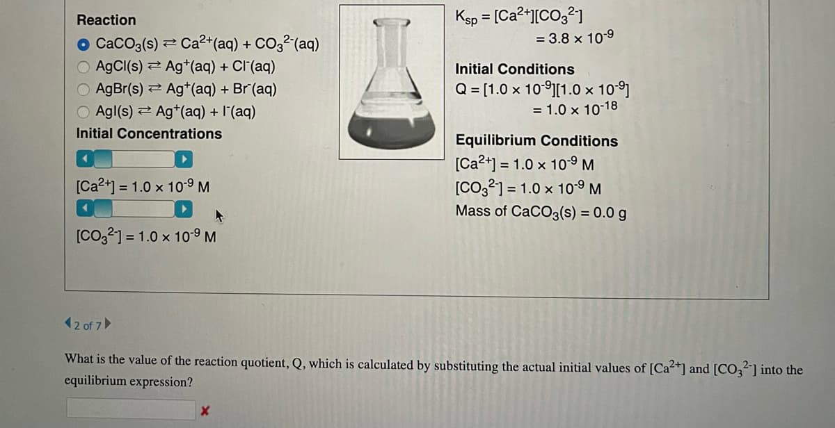 Reaction
CaCO3(s) Ca²+ (aq) + CO3²- (aq)
AgCl(s) Ag+ (aq) + Cl(aq)
AgBr(s) = Ag*(aq) + Br(aq)
Agl(s) Ag+ (aq) + I¯(aq)
Initial Concentrations
←
[Ca²+] = 1.0 x 10-⁹ M
[CO32] = 1.0 x 10⁹ M
Ksp = [Ca²+][CO3²-1
X
= 3.8 x 10-9
Initial Conditions
Q = [1.0 × 10-⁹][1.0 × 10-⁹]
= 1.0 x 10-18
Equilibrium Conditions
[Ca2+] = 1.0 x 10⁹ M
[CO32] 1.0 x 10.⁹ M
Mass of CaCO3(s) = 0.0 g
42 of 7
What is the value of the reaction quotient, Q, which is calculated by substituting the actual initial values of [Ca²+] and [CO32] into the
equilibrium expression?