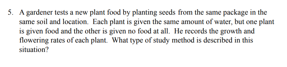 5. A gardener tests a new plant food by planting seeds from the same package in the
same soil and location. Each plant is given the same amount of water, but one plant
is given food and the other is given no food at all. He records the growth and
flowering rates of each plant. What type of study method is described in this
situation?
