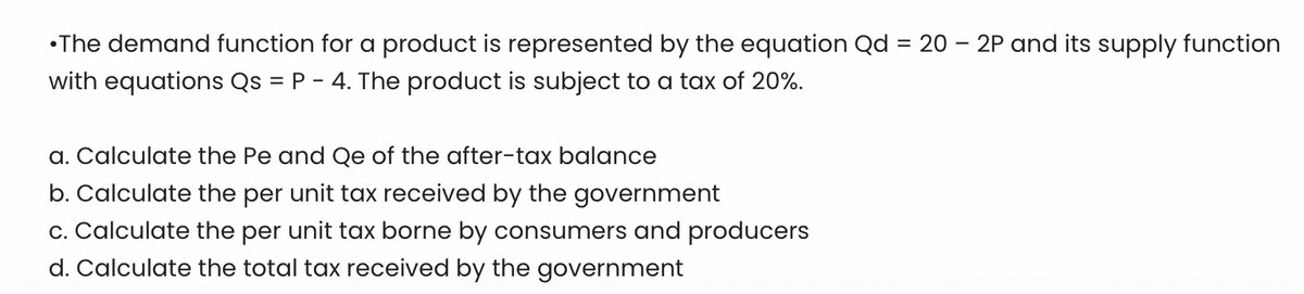 •The demand function for a product is represented by the equation Qd = 20 - 2P and its supply function
with equations Qs = P - 4. The product is subject to a tax of 20%.
a. Calculate the Pe and Qe of the after-tax balance
b. Calculate the per unit tax received by the government
c. Calculate the per unit tax borne by consumers and producers
d. Calculate the total tax received by the government