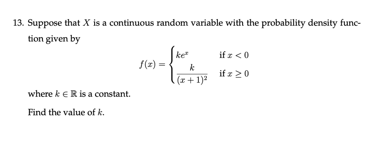 13. Suppose that X is a continuous random variable with the probability density func-
tion given by
ket
if x < 0
f(x) :
k
if x > 0
(x + 1)2
where k e R is a constant.
Find the value of k.
