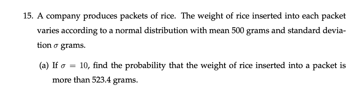 15. A company produces packets of rice. The weight of rice inserted into each packet
varies according to a normal distribution with mean 500 grams and standard devia-
tion o grams.
(a) If o = 10, find the probability that the weight of rice inserted into a packet is
more than 523.4 grams.
