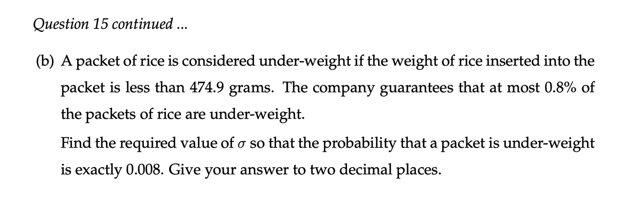 Question 15 continued ...
(b) A packet of rice is considered under-weight if the weight of rice inserted into the
packet is less than 474.9 grams. The company guarantees that at most 0.8% of
the packets of rice are under-weight.
Find the required value of o so that the probability that a packet is under-weight
is exactly 0.008. Give your answer to two decimal places.
