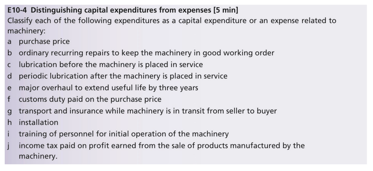 E10-4 Distinguishing capital expenditures from expenses [5 min]
Classify each of the following expenditures as a capital expenditure or an expense related to
machinery:
a purchase price
b ordinary recurring repairs to keep the machinery in good working order
c lubrication before the machinery is placed in service
d periodic lubrication after the machinery is placed in service
e major overhaul to extend useful life by three years
f customs duty paid on the purchase price
g transport and insurance while machinery is in transit from seller to buyer
h installation
i training of personnel for initial operation of the machinery
j income tax paid on profit earned from the sale of products manufactured by the
machinery.

