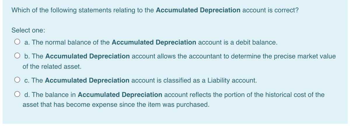 Which of the following statements relating to the Accumulated Depreciation account is correct?
Select one:
O a. The normal balance of the Accumulated Depreciation account is a debit balance.
O b. The Accumulated Depreciation account allows the accountant to determine the precise market value
of the related asset.
O c. The Accumulated Depreciation account is classified as a Liability account.
O d. The balance in Accumulated Depreciation account reflects the portion of the historical cost of the
asset that has become expense since the item was purchased.
