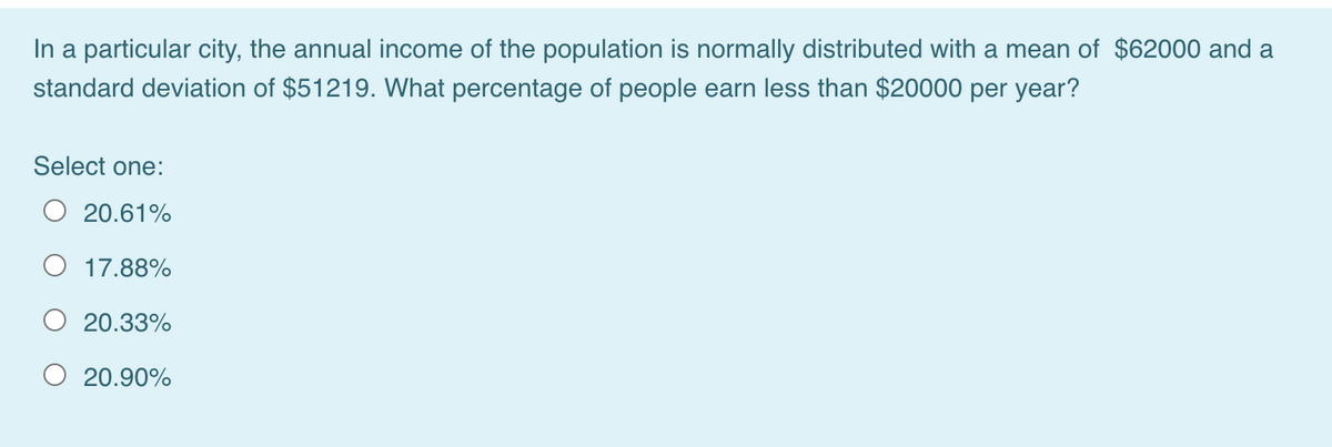 In a particular city, the annual income of the population is normally distributed with a mean of $62000 and a
standard deviation of $51219. What percentage of people earn less than $20000 per year?
Select one:
O 20.61%
O 17.88%
20.33%
O 20.90%