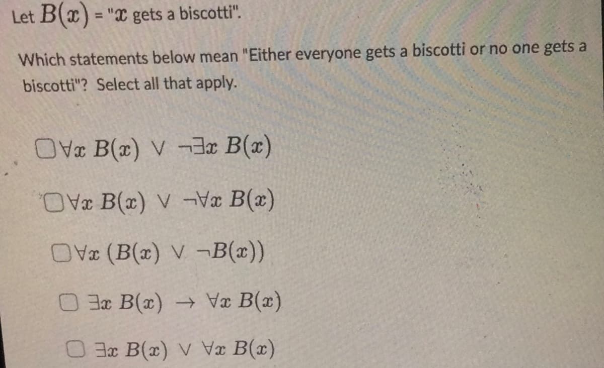 Let B(x) = "x gets a biscotti".
Which statements below mean "Either everyone gets a biscotti or no one gets a
biscotti"? Select all that apply.
Ox B(x) V-3x B(x)
Ox B(x) V-Vx B(x)
OV (B(x) V-B(x))
03x B(x) → Vx B(x)
03x B(x) v Vx B(x)