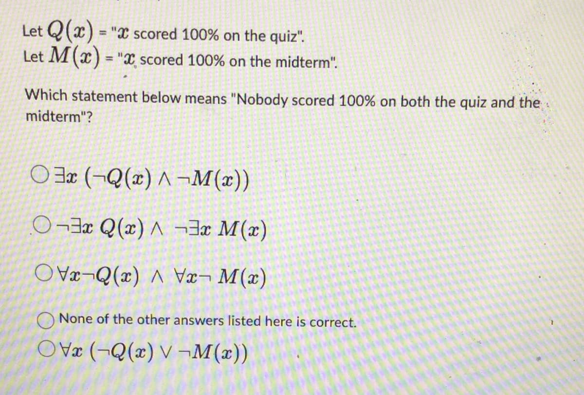 Let Q(x) = "x scored 100% on the quiz".
Let M(x) = "X scored 100% on the midterm".
Which statement below means "Nobody scored 100% on both the quiz and the
midterm"?
3x (Q(x)^-M(x))
3x Q(x)^3x M(x)
Q(x)\x-M(x)
None of the other answers listed here is correct.
OV (Q(x) V-M(x))