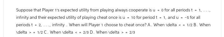 Suppose that Player 1's expected utility from playing always cooperate is u = 0 for all periods t = 1, ...,
infinity and their expected utility of playing cheat once is u = 10 for period t = 1, and u = -5 for all
periods t = 2,...
infinity. When will Player 1 choose to cheat once? A. When \delta <= 1/2 B. When
\delta > 1/2 C. When \delta < = 2/3 D. When \delta > = 2/3