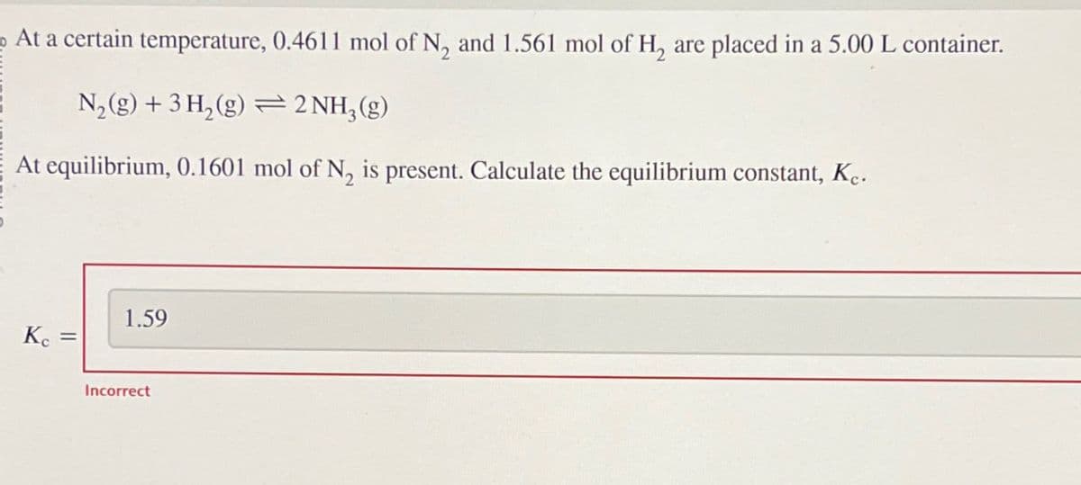 At a certain temperature, 0.4611 mol of N, and 1.561 mol of H2 are placed in a 5.00 L container.
N2(g) + 3H2(g)2NH3(g)
At equilibrium, 0.1601 mol of N2 is present. Calculate the equilibrium constant, Kc.
Kc
=
1.59
Incorrect