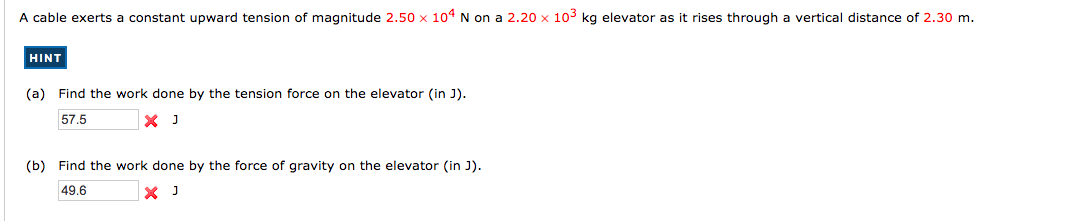 A cable exerts a constant upward tension of magnitude 2.50 x 104 N on a 2.20 x 103 kg elevator as it rises through a vertical distance of 2.30 m.
HINT
(a) Find the work done by the tension force on the elevator (in J).
57.5
(b)
Find the work done by the force of gravity on the elevator (in J).
49.6
