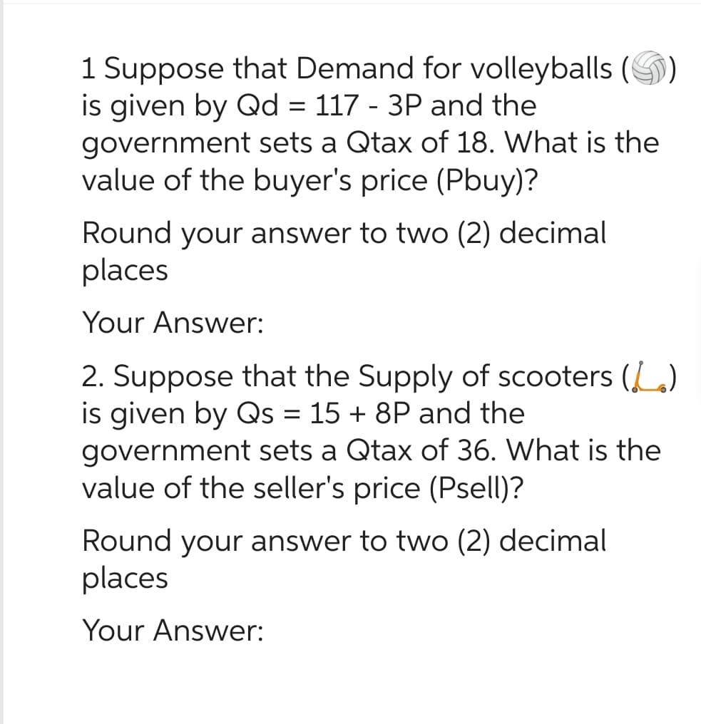 1 Suppose that Demand for volleyballs (
is given by Qd = 117 - 3P and the
government sets a Qtax of 18. What is the
value of the buyer's price (Pbuy)?
Round your answer to two (2) decimal
places
Your Answer:
2. Suppose that the Supply of scooters (L.)
is given by Qs = 15 + 8P and the
government sets a Qtax of 36. What is the
value of the seller's price (Psell)?
Round your answer to two (2) decimal
places
Your Answer: