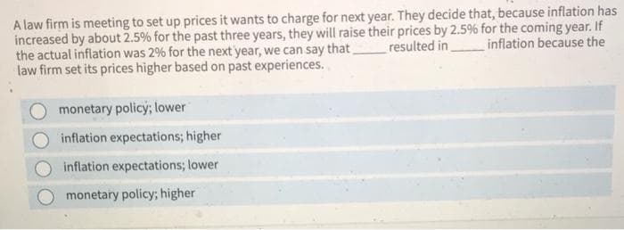 A law firm is meeting to set up prices it wants to charge for next year. They decide that, because inflation has
increased by about 2.5% for the past three years, they will raise their prices by 2.5% for the coming year. If
resulted in inflation because the
the actual inflation was 2% for the next year, we can say that
law firm set its prices higher based on past experiences.
monetary policy; lower
inflation expectations; higher
inflation expectations; lower
monetary policy; higher