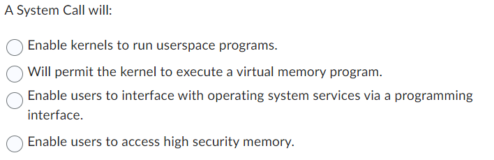 A System Call will:
Enable kernels to run userspace programs.
Will permit the kernel to execute a virtual memory program.
Enable users to interface with operating system services via a programming
interface.
Enable users to access high security memory.