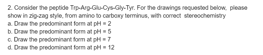 2. Consider the peptide Trp-Arg-Glu-Cys-Gly-Tyr. For the drawings requested below, please
show in zig-zag style, from amino to carboxy terminus, with correct stereochemistry
a. Draw the predominant form at pH = 2
b. Draw the predominant form at pH = 5
c. Draw the predominant form at pH = 7
d. Draw the predominant form at pH = 12