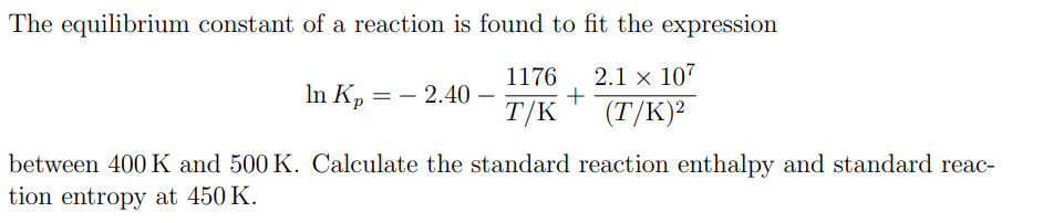 The equilibrium constant of a reaction is found to fit the expression
1176 2.1 x 107
+
T/K (T/K)²
In Kp
== - 2.40
between 400 K and 500 K. Calculate the standard reaction enthalpy and standard reac-
tion entropy at 450 K.
