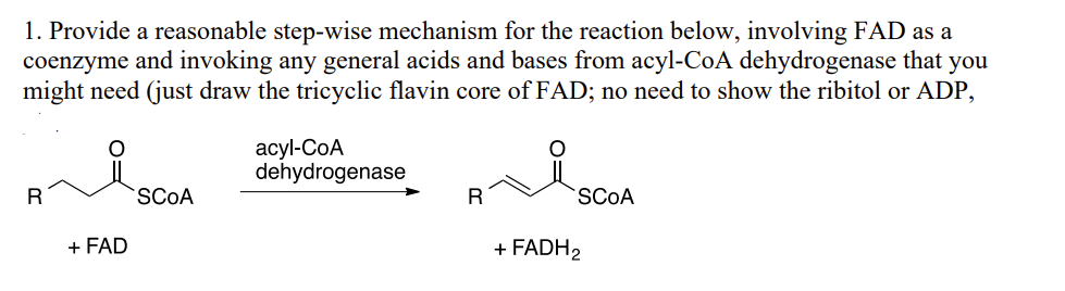 1. Provide a reasonable step-wise mechanism for the reaction below, involving FAD as a
coenzyme and invoking any general acids and bases from acyl-CoA dehydrogenase that you
might need (just draw the tricyclic flavin core of FAD; no need to show the ribitol or ADP,
R
+ FAD
SCOA
acyl-CoA
dehydrogenase
R
SCOA
+ FADH₂