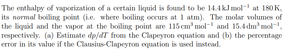 The enthalpy of vaporization of a certain liquid is found to be 14.4 kJ mol-¹ at 180 K,
its normal boiling point (i.e. where boiling occurs at 1 atm). The molar volumes of
the liquid and the vapor at the boiling point are 115 cm³ mol-¹ and 15.4 dm³ mol-¹,
respectively. (a) Estimate dp/dT from the Clapeyron equation and (b) the percentage
error in its value if the Clausius-Clapeyron equation is used instead.