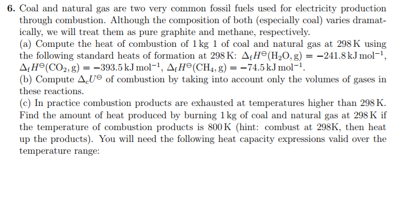 6. Coal and natural gas are two very common fossil fuels used for electricity production
through combustion. Although the composition of both (especially coal) varies dramat-
ically, we will treat them as pure graphite and methane, respectively.
(a) Compute the heat of combustion of 1 kg 1 of coal and natural gas at 298 K using
the following standard heats of formation at 298 K: AƒH°(H₂O, g) = -241.8 kJ mol¯¹,
AfH (CO₂, g) = −393.5 kJ mol−¹, AƒHª(CH4, g) = −74.5 kJ mol−¹.
(b) Compute AU of combustion by taking into account only the volumes of gases in
these reactions.
(c) In practice combustion products are exhausted at temperatures higher than 298 K.
Find the amount of heat produced by burning 1 kg of coal and natural gas at 298 K if
the temperature of combustion products is 800 K (hint: combust at 298K, then heat
up the products). You will need the following heat capacity expressions valid over the
temperature range:
