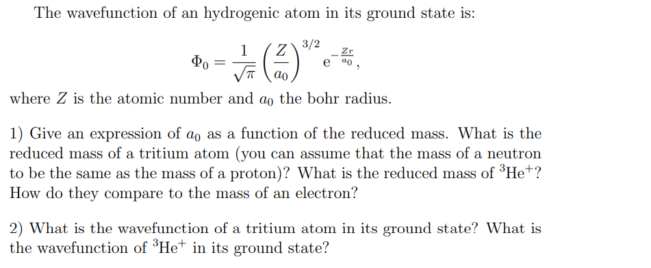 The wavefunction of an hydrogenic atom in its ground state is:
1
Z
3/2
Zr
Φο
a0
ao
where Z is the atomic number and do the bohr radius.
1) Give an expression of a。 as a function of the reduced mass. What is the
reduced mass of a tritium atom (you can assume that the mass of a neutron
to be the same as the mass of a proton)? What is the reduced mass of ³He+?
How do they compare to the mass of an electron?
2) What is the wavefunction of a tritium atom in its ground state? What is
the wavefunction of ³He+ in its ground state?