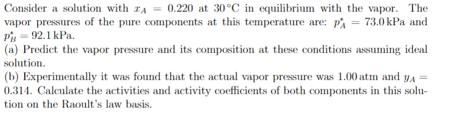 Consider a solution with A = 0.220 at 30°C in equilibrium with the vapor. The
vapor pressures of the pure components at this temperature are: p = 73.0 kPa and
PB = 92.1 kPa.
(a) Predict the vapor pressure and its composition at these conditions assuming ideal
solution.
(b) Experimentally it was found that the actual vapor pressure was 1.00 atm and y₁ =
0.314. Calculate the activities and activity coefficients of both components in this solu-
tion on the Raoult's law basis.