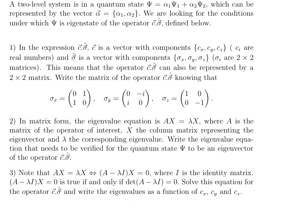 A two-level system is in a quantum state = α₁₁ + a22, which can be
represented by the vector a = {a1, a2}. We are looking for the conditions
under which is eigenstate of the operator c., defined below.
1) In the expression c.ỗ, c is a vector with components {Cr, Cy, Cz} ( C; are
real numbers) and ỗ is a vector with components {σx, σy,σz} (σ¿ are 2 × 2
matrices). This means that the operator c. can also be represented by a
2 × 2 matrix. Write the matrix of the operator c. knowing that
0
0x =
= (₁ }) = ( 5 ) .
Oy
σz=
0
(6-99)
1 0
1
0
2) In matrix form, the eigenvalue equation is AX AX, where A is the
matrix of the operator of interest, X the column matrix representing the
eigenvector and the corresponding eigenvalue. Write the eigenvalue equa-
tion that needs to be verified for the quantum state to be an eigenvector
of the operator c..
=
3) Note that AX = XX ⇒ (A - I)X 0, where I is the identity matrix.
(AAI)X=0 is true if and only if det(A - I) = 0. Solve this equation for
the operator c. and write the eigenvalues as a function of Cx, Cy and Cz.