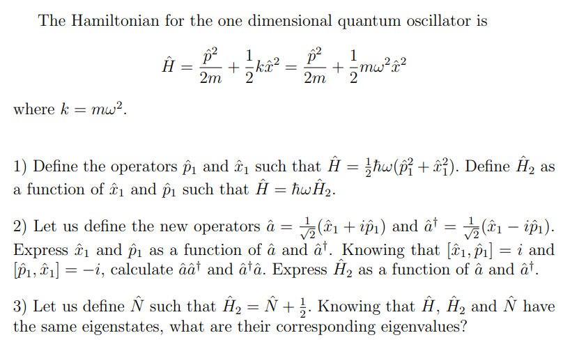 The Hamiltonian for the one dimensional quantum oscillator is
1
p²
1
Ĥ = 1² + ½ k²² = 12 + √ mw² à²
2m
2m
2
where k = mw².
1) Define the operators ₁₁ and ₁₁ such that Ĥ = ½ħw (p² + ²). Define Ĥ2 as
a function of 1 and p₁ such that Ĥ = hwĤ₂.
-
2) Let us define the new operators â (1 + i₁) and â† = ½(î₁ — ip₁).
Express ₁ and p₁ as a function of â and â³. Knowing that [^^1,î₁] = i and
[1, 1] = -i, calculate âât and â†â. Express Ĥ2 as a function of a and at.
3) Let us define Ñ such that Ĥ₂ = Ñ + ½. Knowing that Ĥ, Ĥ₂ and Ñ have
the same eigenstates, what are their corresponding eigenvalues?