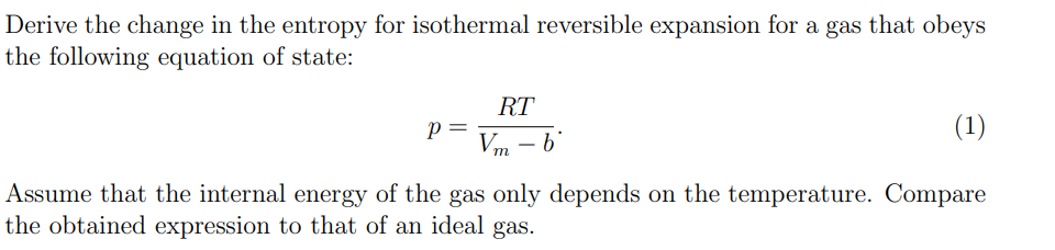 Derive the change in the entropy for isothermal reversible expansion for a gas that obeys
the following equation of state:
RT
Vm b
P
(1)
Assume that the internal energy of the gas only depends on the temperature. Compare
the obtained expression to that of an ideal gas.