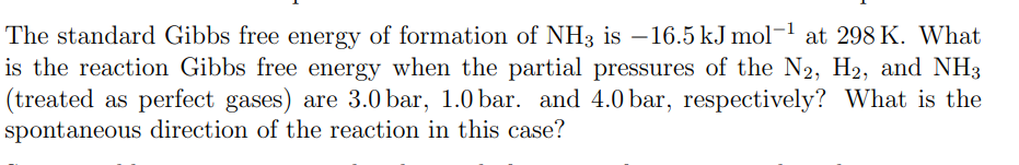 The standard Gibbs free energy of formation of NH3 is -16.5 kJ mol-¹ at 298 K. What
is the reaction Gibbs free energy when the partial pressures of the N2, H2, and NH3
(treated as perfect gases) are 3.0 bar, 1.0 bar. and 4.0 bar, respectively? What is the
spontaneous direction of the reaction in this case?