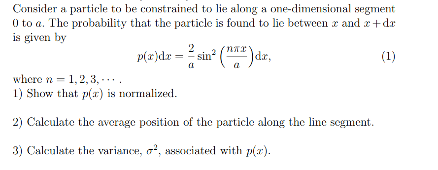 Consider a particle to be constrained to lie along a one-dimensional segment
0 to a. The probability that the particle is found to lie between x and x+dx
is given by
p(x)dx=
=
2
-
a
sin² (n) da,
(1)
where n 1, 2, 3, . . . .
=
..
1) Show that p(x) is normalized.
2) Calculate the average position of the particle along the line segment.
3) Calculate the variance, σ², associated with p(x).