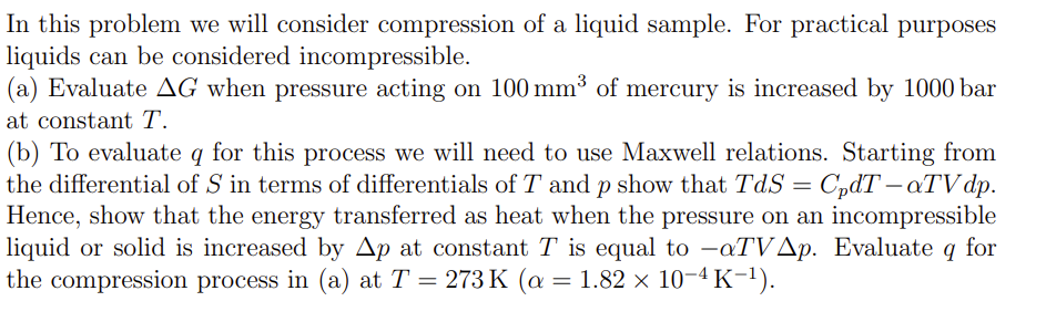 In this problem we will consider compression of a liquid sample. For practical purposes
liquids can be considered incompressible.
(a) Evaluate AG when pressure acting on 100 mm³ of mercury is increased by 1000 bar
at constant T.
(b) To evaluate q for this process we will need to use Maxwell relations. Starting from
the differential of S in terms of differentials of T and p show that TdS = CpdT - aTVdp.
Hence, show that the energy transferred as heat when the pressure on an incompressible
liquid or solid is increased by Ap at constant T is equal to -aTVAp. Evaluate q for
the compression process in (a) at T = 273 K (a
= 273 K (a = 1.82 × 10−4 K−¹).