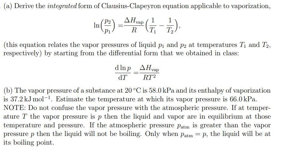 (a) Derive the integrated form of Clausius-Clapeyron equation applicable to vaporization,
AH vap
R
(₁
T₂
In (1²)= (-/-/-).
(this equation relates the vapor pressures of liquid p₁ and på at temperatures T₁ and T2,
respectively) by starting from the differential form that we obtained in class:
dlnp_^Hvap
dT
RT²
(b) The vapor pressure of a substance at 20°C is 58.0 kPa and its enthalpy of vaporization
is 37.2 kJ mol-¹. Estimate the temperature at which its vapor pressure is 66.0 kPa.
NOTE: Do not confuse the vapor pressure with the atmospheric pressure. If at temper-
ature T the vapor pressure is p then the liquid and vapor are in equilibrium at those
temperature and pressure. If the atmospheric pressure Patm is greater than the vapor
pressure p then the liquid will not be boiling. Only when Patm = p, the liquid will be at
its boiling point.
