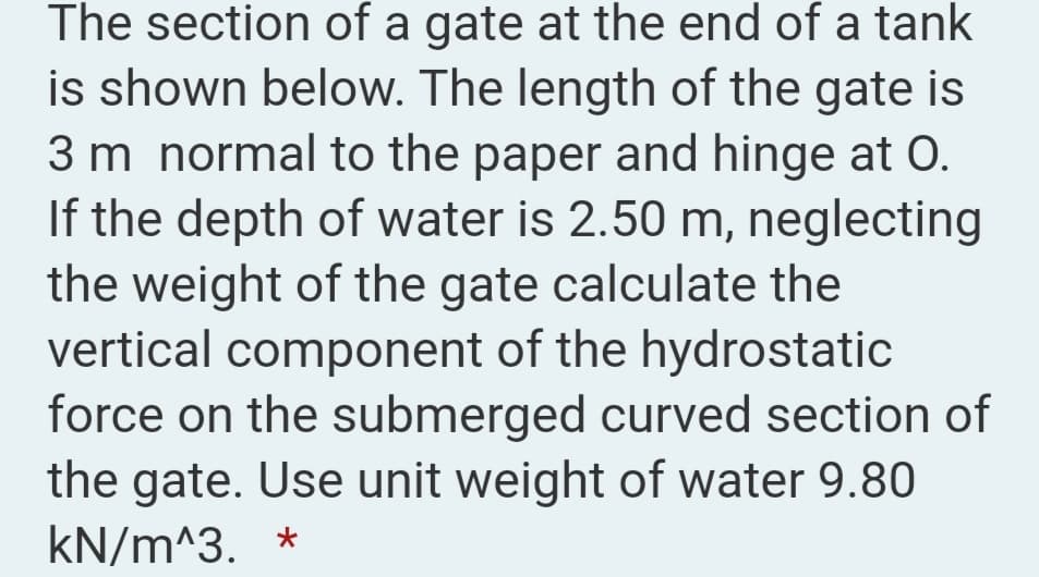 The section of a gate at the end of a tank
is shown below. The length of the gate is
3 m normal to the paper and hinge at O.
If the depth of water is 2.50 m, neglecting
the weight of the gate calculate the
vertical component of the hydrostatic
force on the submerged curved section of
the gate. Use unit weight of water 9.80
kN/m^3. *
