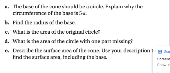 a. The base of the cone should be a circle. Explain why the
circumference of the base is 5T.
b. Find the radius of the base.
c. What is the area of the original circle?
d. What is the area of the circle with one part missing?
e. Describe the surface area of the cone. Use your description t
find the surface area, including the base.
Scre
Screens
Show in