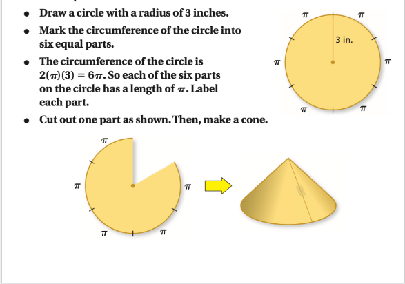 • Draw a circle with a radius of 3 inches.
• Mark the circumference of the circle into
six equal parts.
TT
• The circumference of the circle is
2(T) (3) = 67. So each of the six parts
on the circle has a length of 7. Label
each part.
• Cut out one part as shown. Then, make a cone.
ㅠ
πT
TT
TT
k
π
3 in.
E
#
+
k