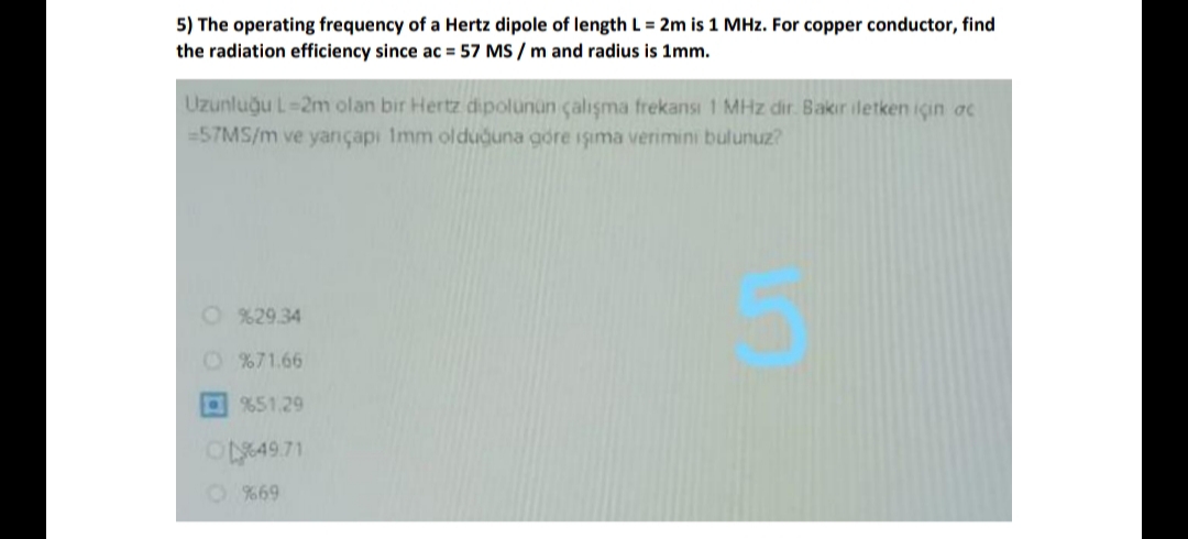 5) The operating frequency of a Hertz dipole of length L = 2m is 1 MHz. For copper conductor, find
the radiation efficiency since ac = 57 MS / m and radius is 1mm.
Uzunluğu L-2m olan bir Hertz dipolunun çalışma frekansı 1 MHz dir. Bakır iletken içın ac
=57MS/m ve yançapı Imm olduguna gore işıma verimini bulunuz?
O %29.34
O %71.66
%51.29
%69
