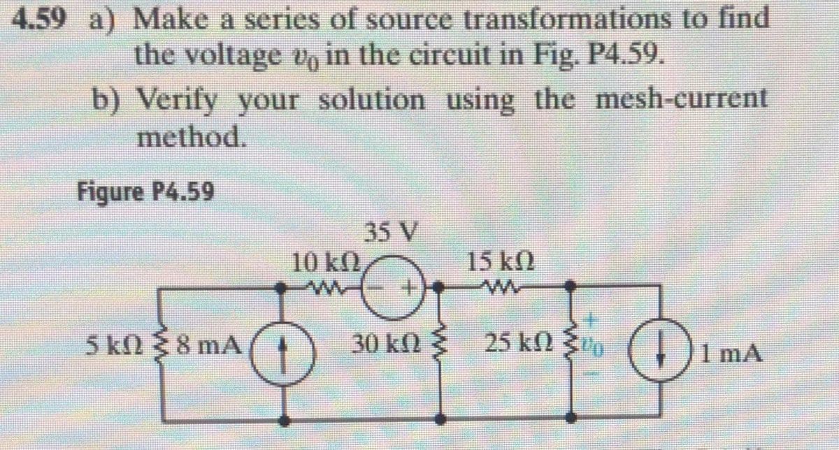 4.59 a) Make a series of source transformations to find
the voltage e, in the circuit in Fig. P4.59.
b) Verify your solution using the mesh-current
method.
Figure P4.59
35 V
10 k)
15 k
5 k0 8 mA
30 k 25 kn 3o , )1 mA
