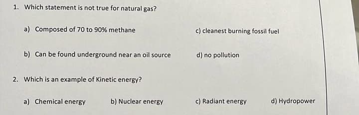 1. Which statement is not true for natural gas?
a) Composed of 70 to 90% methane
b) Can be found underground near an oil source
2. Which is an example of Kinetic energy?
a) Chemical energy
b) Nuclear energy
c) cleanest burning fossil fuel
d) no pollution
c) Radiant energy
d) Hydropower
