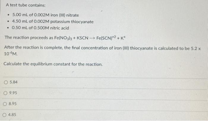 A test tube contains:
• 5.00 mL of 0.002M iron (III) nitrate
.
• 4.50 mL of 0.002M potassium thiocyanate
. 0.50 mL of 0.500M nitric acid
The reaction proceeds as Fe(NO3)3 + KSCN --> Fe(SCN)*2 + K+
After the reaction is complete, the final concentration of iron (III) thiocyanate is calculated to be 5.2 x
10 M.
Calculate the equilibrium constant for the reaction.
O5.84
O 9.95
8.95
4.85