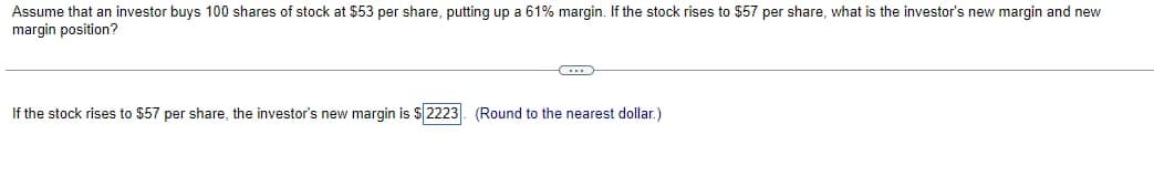 Assume that an investor buys 100 shares of stock at $53 per share, putting up a 61% margin. If the stock rises to $57 per share, what is the investor's new margin and new
margin position?
CITS
If the stock rises to $57 per share, the investor's new margin is $2223. (Round to the nearest dollar.)