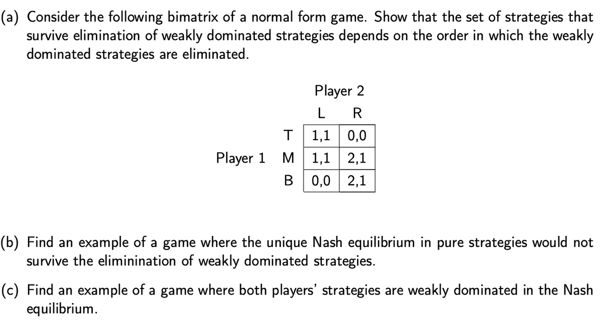 (a) Consider the following bimatrix of a normal form game. Show that the set of strategies that
survive elimination of weakly dominated strategies depends on the order in which the weakly
dominated strategies are eliminated.
Player 2
L
R
1,1 0,0
M| 1,1
0,0 | 2,1
Player 1
2,1
(b) Find an example of a game where the unique Nash equilibrium in pure strategies would not
survive the eliminination of weakly dominated strategies.
(c) Find an example of a game where both players' strategies are weakly dominated in the Nash
equilibrium.
