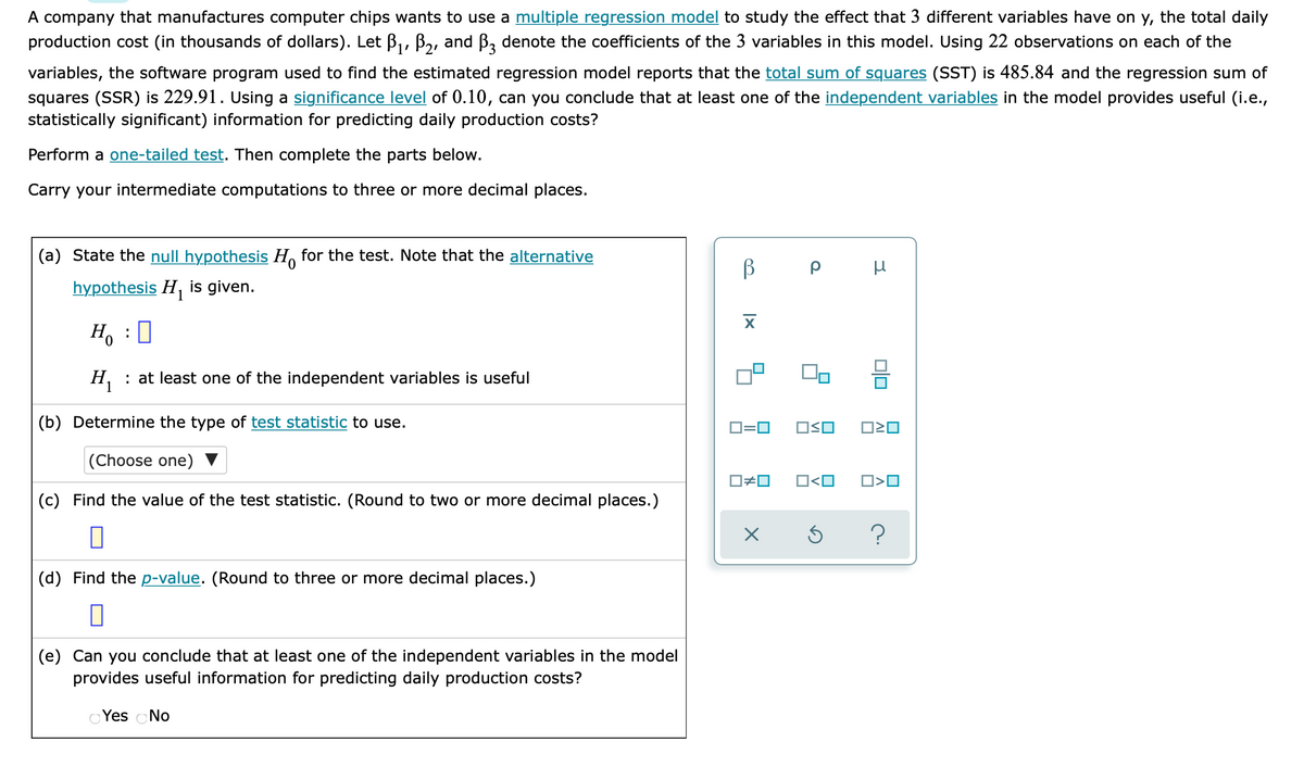 A company that manufactures computer chips wants to use a multiple regression model to study the effect that 3 different variables have on y, the total daily
production cost (in thousands of dollars). Let B,, B,, and B, denote the coefficients of the 3 variables in this model. Using 22 observations on each of the
variables, the software program used to find the estimated regression model reports that the total sum of squares (SST) is 485.84 and the regression sum of
squares (SSR) is 229.91. Using a significance level of 0.10, can you conclude that at least one of the independent variables in the model provides useful (i.e.,
statistically significant) information for predicting daily production costs?
Perform a one-tailed test. Then complete the parts below.
Carry your intermediate computations to three or more decimal places.
(a) State the null hypothesis H, for the test. Note that the alternative
hypothesis H, is given.
H, :0
H, : at least one of the independent variables is useful
(b) Determine the type of test statistic to use.
O=0
OSO
(Choose one)
ロロ
O<O
O>O
(c) Find the value of the test statistic. (Round to two or more decimal places.)
(d) Find the p-value. (Round to three or more decimal places.)
(e) Can you conclude that at least one of the independent variables in the model
provides useful information for predicting daily production costs?
O Yes oNo
