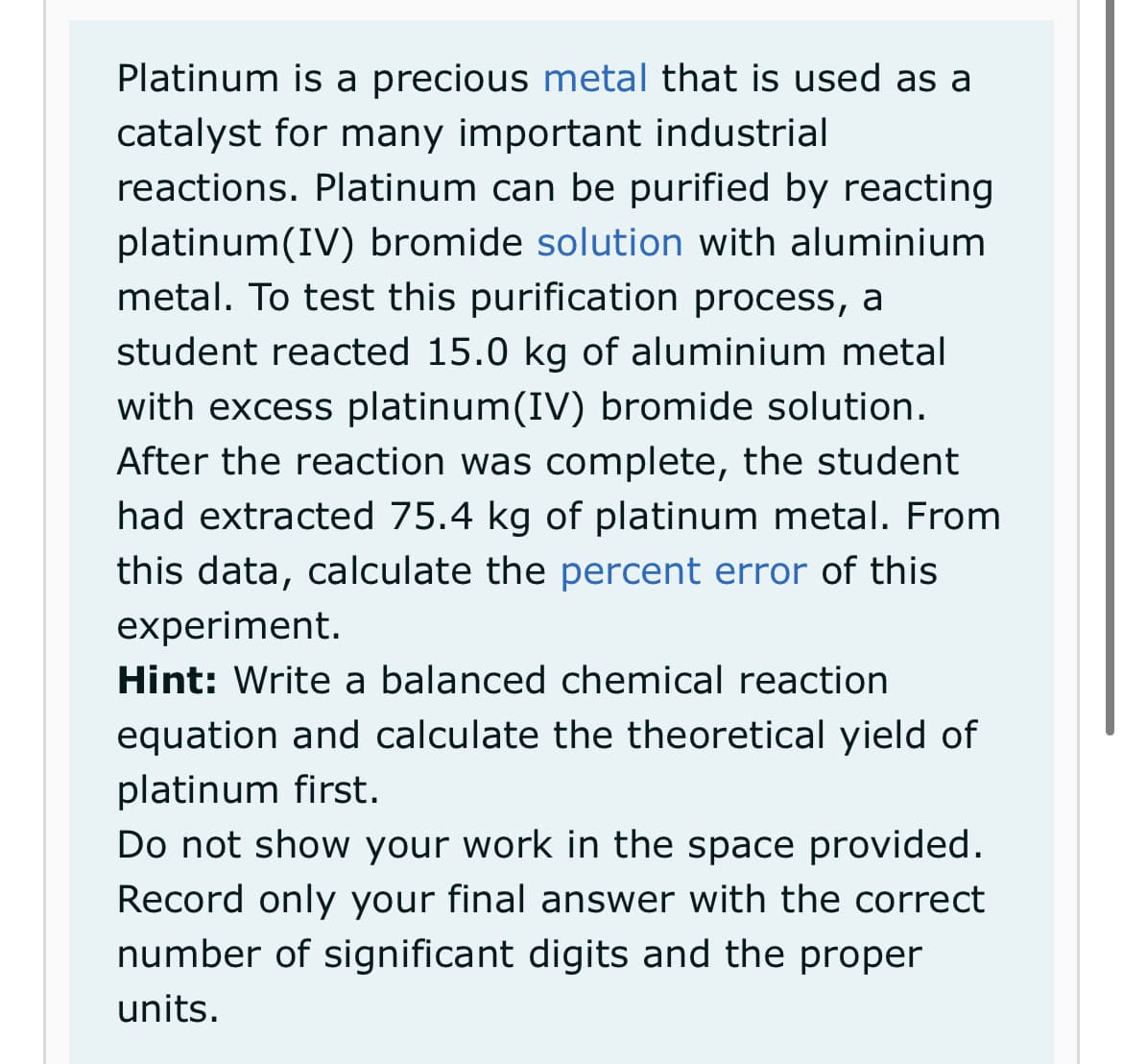 Platinum is a precious metal that is used as a
catalyst for many important industrial
reactions. Platinum can be purified by reacting
platinum(IV) bromide solution with aluminium
metal. To test this purification process, a
student reacted 15.0 kg of aluminium metal
with excess platinum(IV) bromide solution.
After the reaction was complete, the student
had extracted 75.4 kg of platinum metal. From
this data, calculate the percent error of this
experiment.
Hint: Write a balanced chemical reaction
equation and calculate the theoretical yield of
platinum first.
Do not show your work in the space provided.
Record only your final answer with the correct
number of significant digits and the proper
units.