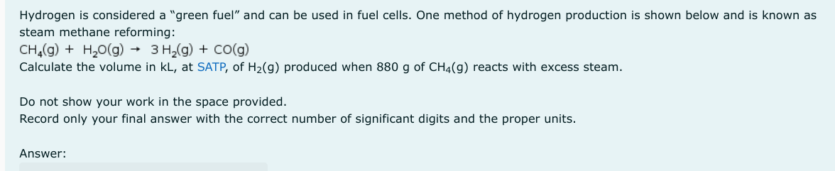 Hydrogen is considered a "green fuel" and can be used in fuel cells. One method of hydrogen production is shown below and is known as
steam methane reforming:
CH4(g) + H,O(g) → 3H,(g) + CO(g)
Calculate the volume in KL, at SATP, of H₂(g) produced when 880 g of CH4(g) reacts with excess steam.
Do not show your work in the space provided.
Record only your final answer with the correct number of significant digits and the proper units.
Answer: