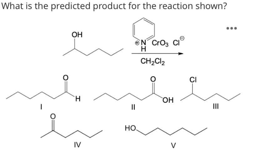 What is the predicted product for the reaction shown?
OH
ON Cro3 CI
CH2CI2
CI
`H
HO
II
II
НО.
IV
V
