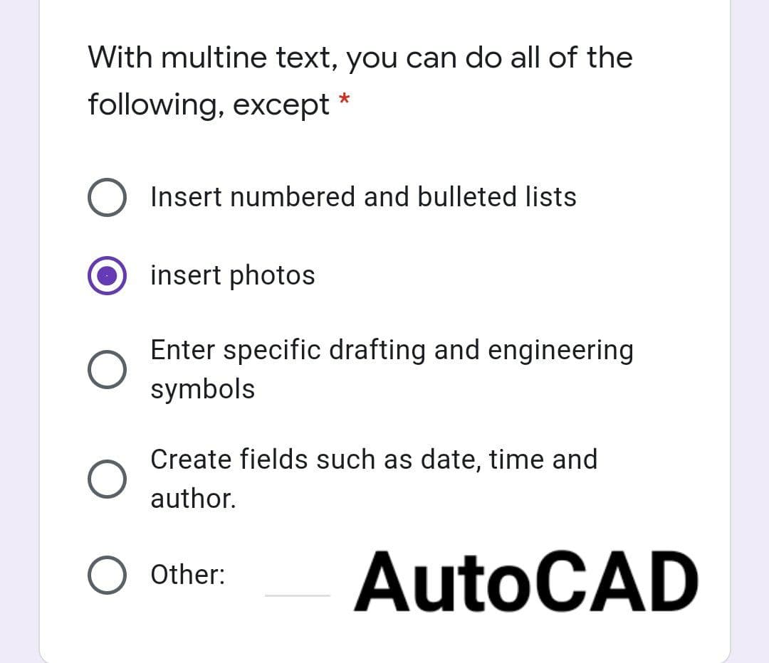 With multine text, you can do all of the
following, except
*
Insert numbered and bulleted lists
insert photos
Enter specific drafting and engineering
symbols
Create fields such as date, time and
author.
AutoCAD
O Other:
