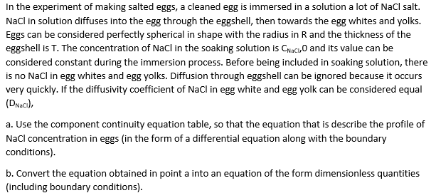 In the experiment of making salted eggs, a cleaned egg is immersed in a solution a lot of Nacl salt.
Nacl in solution diffuses into the egg through the eggshelI, then towards the egg whites and yolks.
Eggs can be considered perfectly spherical in shape with the radius in R and the thickness of the
eggshell is T. The concentration of NaCl in the soaking solution is Caci,o and its value can be
considered constant during the immersion process. Before being included in soaking solution, there
is no Nacl in egg whites and egg yolks. Diffusion through eggshell can be ignored because it occurs
very quickly. If the diffusivity coefficient of Nacl in egg white and egg yolk can be considered equal
(DNaci),
a. Use the component continuity equation table, so that the equation that is describe the profile of
Nacl concentration in eggs (in the form of a differential equation along with the boundary
conditions).
b. Convert the equation obtained in point a into an equation of the form dimensionless quantities
(including boundary conditions).
